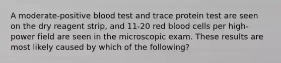 A moderate-positive blood test and trace protein test are seen on the dry reagent strip, and 11-20 red blood cells per high-power field are seen in the microscopic exam. These results are most likely caused by which of the following?