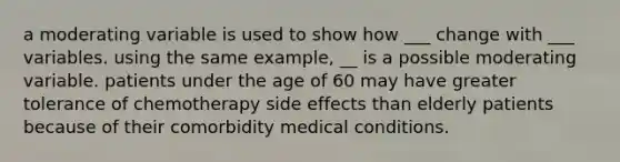 a moderating variable is used to show how ___ change with ___ variables. using the same example, __ is a possible moderating variable. patients under the age of 60 may have greater tolerance of chemotherapy side effects than elderly patients because of their comorbidity medical conditions.