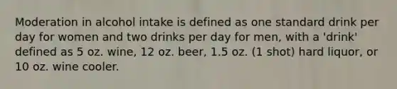 Moderation in alcohol intake is defined as one standard drink per day for women and two drinks per day for men, with a 'drink' defined as 5 oz. wine, 12 oz. beer, 1.5 oz. (1 shot) hard liquor, or 10 oz. wine cooler.