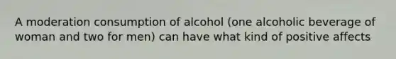 A moderation consumption of alcohol (one alcoholic beverage of woman and two for men) can have what kind of positive affects