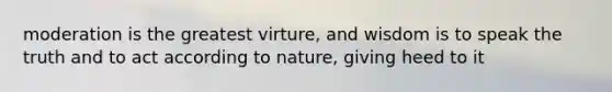 moderation is the greatest virture, and wisdom is to speak the truth and to act according to nature, giving heed to it