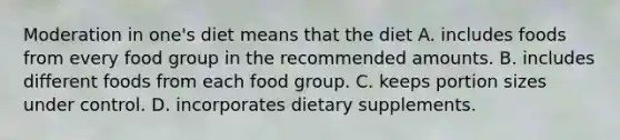 Moderation in one's diet means that the diet A. includes foods from every food group in the recommended amounts. B. includes different foods from each food group. C. keeps portion sizes under control. D. incorporates dietary supplements.