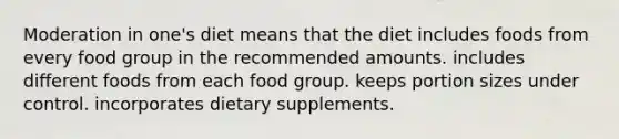 Moderation in one's diet means that the diet includes foods from every food group in the recommended amounts. includes different foods from each food group. keeps portion sizes under control. incorporates dietary supplements.