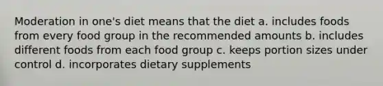 Moderation in one's diet means that the diet a. includes foods from every food group in the recommended amounts b. includes different foods from each food group c. keeps portion sizes under control d. incorporates dietary supplements