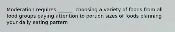 Moderation requires ______. choosing a variety of foods from all food groups paying attention to portion sizes of foods planning your daily eating pattern