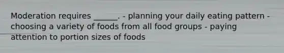 Moderation requires ______. - planning your daily eating pattern - choosing a variety of foods from all food groups - paying attention to portion sizes of foods