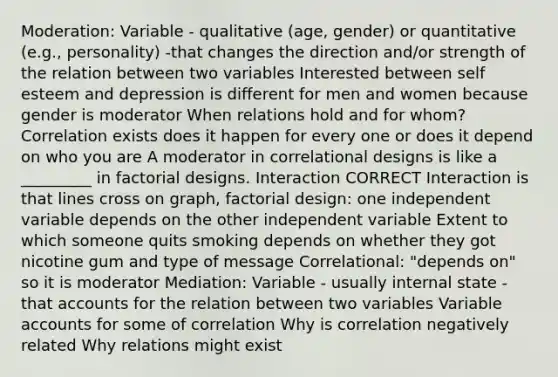 Moderation: Variable - qualitative (age, gender) or quantitative (e.g., personality) -that changes the direction and/or strength of the relation between two variables Interested between self esteem and depression is different for men and women because gender is moderator When relations hold and for whom? Correlation exists does it happen for every one or does it depend on who you are A moderator in correlational designs is like a _________ in factorial designs. Interaction CORRECT Interaction is that lines cross on graph, factorial design: one independent variable depends on the other independent variable Extent to which someone quits smoking depends on whether they got nicotine gum and type of message Correlational: "depends on" so it is moderator Mediation: Variable - usually internal state - that accounts for the relation between two variables Variable accounts for some of correlation Why is correlation negatively related Why relations might exist