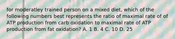 for moderatley trained person on a mixed diet, which of the following numbers best represents the ratio of maximal rate of of ATP production from carb oxidation to maximal rate of ATP production from fat oxidation? A. 1 B. 4 C. 10 D. 25