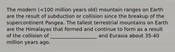 The modern (<100 million years old) mountain ranges on Earth are the result of subduction or collision since the breakup of the supercontinent Pangea. The tallest terrestrial mountains on Earth are the Himalayas that formed and continue to form as a result of the collision of ___________________ and Eurasia about 35-40 million years ago.