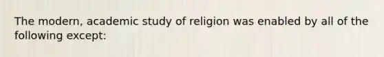 The modern, academic study of religion was enabled by all of the following except: