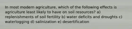 In most modern agriculture, which of the following effects is agriculture least likely to have on soil resources? a) replenishments of soil fertility b) water deficits and droughts c) waterlogging d) salinization e) desertification