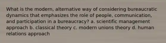 What is the modern, alternative way of considering bureaucratic dynamics that emphasizes the role of people, communication, and participation in a bureaucracy? a. scientific management approach b. classical theory c. modern unions theory d. human relations approach