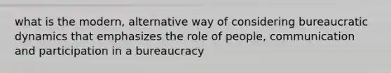 what is the modern, alternative way of considering bureaucratic dynamics that emphasizes the role of people, communication and participation in a bureaucracy