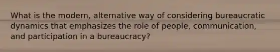 What is the modern, alternative way of considering bureaucratic dynamics that emphasizes the role of people, communication, and participation in a bureaucracy?