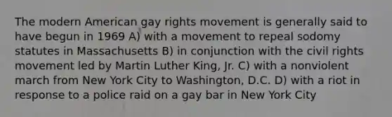 The modern American gay rights movement is generally said to have begun in 1969 A) with a movement to repeal sodomy statutes in Massachusetts B) in conjunction with the civil rights movement led by Martin Luther King, Jr. C) with a nonviolent march from New York City to Washington, D.C. D) with a riot in response to a police raid on a gay bar in New York City