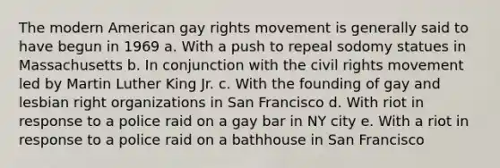 The modern American gay rights movement is generally said to have begun in 1969 a. With a push to repeal sodomy statues in Massachusetts b. In conjunction with the civil rights movement led by Martin Luther King Jr. c. With the founding of gay and lesbian right organizations in San Francisco d. With riot in response to a police raid on a gay bar in NY city e. With a riot in response to a police raid on a bathhouse in San Francisco