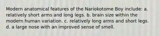 Modern anatomical features of the Nariokotome Boy include: a. relatively short arms and long legs. b. brain size within the modern human variation. c. relatively long arms and short legs. d. a large nose with an improved sense of smell.