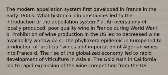 The modern appellation system first developed in France in the early 1900s. What historical circumstances led to the introduction of the appellation system? a. An oversupply of locally produced, poor quality wine in France during World War I b. Prohibition of wine production in the US led to decreased wine availability worldwide c. The phylloxera epidemic in Europe led to production of 'artificial' wines and importation of Algerian wines into France d. The rise of the globalized economy led to rapid development of viticulture in Asia e. The Gold rush in California led to rapid expansion of the wine competition from the US