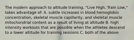 The modern approach to altitude training, "Live High, Train Low," takes advantage of: A. subtle increases in blood hemoglobin concentration, skeletal muscle capillarity, and skeletal muscle mitochondrial content as a result of living at altitude B. high intensity workouts that are possible when the athletes descend to a lower altitude for training sessions C. both of the above