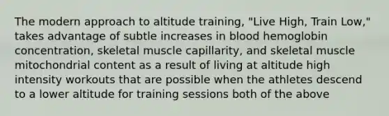 The modern approach to altitude training, "Live High, Train Low," takes advantage of subtle increases in blood hemoglobin concentration, skeletal muscle capillarity, and skeletal muscle mitochondrial content as a result of living at altitude high intensity workouts that are possible when the athletes descend to a lower altitude for training sessions both of the above