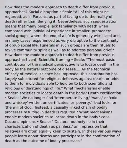 How does the modern approach to death differ from previous approaches? Social disruption ⁃ Seale "All of this might be regarded, as in Parsons, as part of facing up to the reality of death rather than denying it. Nevertheless, such sequestration means that many people lack familiarity with death when compared with individual experience in smaller, premodern social groups, where the end of a life is generally witnessed and, in many cases, experienced as very disruptive to the continuity of group social life. Funerals in such groups are then rituals to revive community spirit as well as to address personal grief." How does the modern approach to death differ from previous approaches? cont. Scientific framing ⁃ Seale: "The most basic contribution of the medical perspective is to locate death in the body as the natural outcome of disease.... As the technical efficacy of medical science has improved, this contribution has largely substituted for religious defenses against death, or adds to them for individuals able to hold on to both scientific and religious understandings of life." What mechanisms enable modern societies to locate death in the body? Death certification ⁃ Seale: "We no longer find 'intemperate living,' 'want,' or 'cold and whiskey' written on certificates, or 'poverty,' 'bad luck,' or 'the will of God.' Instead, a causally linked chain of bodily processes resulting in death is required." What mechanisms enable modern societies to locate death in the body? cont. Doctors' opinions ⁃ Seale: "'Doctors routinely lie in their characterization of death as painless,' an impression that relatives are often equally keen to sustain. In these various ways people learn about deaths and participate in the confirmation of death as the outcome of bodily processes."