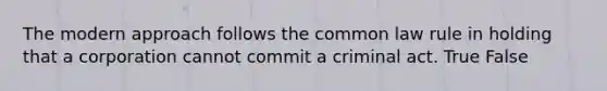 The modern approach follows the common law rule in holding that a corporation cannot commit a criminal act. True False