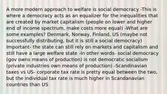 A more modern approach to welfare is <a href='https://www.questionai.com/knowledge/kpLfRBMekQ-social-democracy' class='anchor-knowledge'>social democracy</a> -This is where a democracy acts as an equalizer for the inequalities that are created by market capitalism (people on lower and higher end of income spectrum, make costs more equal) -What are some examples? Denmark, Norway, Finland, US (maybe not successfully distributing, but it is still a social democracy) Important- the state can still rely on markets and capitalism and still have a large welfare state -In other words- social democracy (gov owns means of production) is not democratic socialism (private industries own means of production) -Scandinavian taxes vs US- <a href='https://www.questionai.com/knowledge/kLJsja5y8t-corporate-tax' class='anchor-knowledge'>corporate tax</a> rate is pretty equal between the two, but the individual tax rate is much higher in Scandanavian countries than US