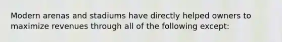 Modern arenas and stadiums have directly helped owners to maximize revenues through all of the following except: