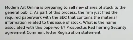 Modern Art Online is preparing to sell new shares of stock to the general public. As part of this process, the firm just filed the required paperwork with the SEC that contains the material information related to this issue of stock. What is the name associated with this paperwork? Prospectus Red herring Security agreement Comment letter Registration statement