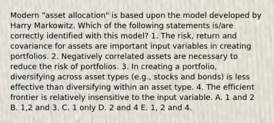 Modern "asset allocation" is based upon the model developed by Harry Markowitz. Which of the following statements is/are correctly identified with this model? 1. The risk, return and covariance for assets are important input variables in creating portfolios. 2. Negatively correlated assets are necessary to reduce the risk of portfolios. 3. In creating a portfolio, diversifying across asset types (e.g., stocks and bonds) is less effective than diversifying within an asset type. 4. The efficient frontier is relatively insensitive to the input variable. A. 1 and 2 B. 1,2 and 3. C. 1 only D. 2 and 4 E. 1, 2 and 4.