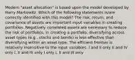 Modern "asset allocation" is based upon the model developed by Harry Markowitz. Which of the following statements is/are correctly identified with this model? The risk, return, and covariance of assets are important input variables in creating portfolios. Negatively correlated assets are necessary to reduce the risk of portfolios. In creating a portfolio, diversifying across asset types (e.g., stocks and bonds) is less effective than diversifying within an asset type. The efficient frontier is relatively insensitive to the input variables. I and II only II and IV only I, II and IV only I only I, II and III only