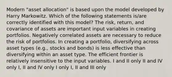 Modern "asset allocation" is based upon the model developed by Harry Markowitz. Which of the following statements is/are correctly identified with this model? The risk, return, and covariance of assets are important input variables in creating portfolios. Negatively correlated assets are necessary to reduce the risk of portfolios. In creating a portfolio, diversifying across asset types (e.g., stocks and bonds) is less effective than diversifying within an asset type. The efficient frontier is relatively insensitive to the input variables. I and II only II and IV only I, II and IV only I only I, II and III only