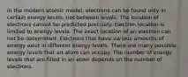 in the modern atomic model, electrons can be found only in certain energy levels, not between levels. The location of electrons cannot be predicted precisely. Electron location is limited to energy levels. The exact location of an electron can not be determined. Electrons that have various amounts of energy exist in different energy levels. There are many possible energy levels that an atom can occupy. The number of energy levels that are filled in an atom depends on the number of electrons.