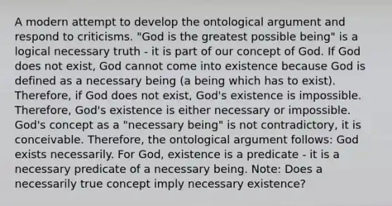 A modern attempt to develop the ontological argument and respond to criticisms. "God is the greatest possible being" is a logical necessary truth - it is part of our concept of God. If God does not exist, God cannot come into existence because God is defined as a necessary being (a being which has to exist). Therefore, if God does not exist, God's existence is impossible. Therefore, God's existence is either necessary or impossible. God's concept as a "necessary being" is not contradictory, it is conceivable. Therefore, the ontological argument follows: God exists necessarily. For God, existence is a predicate - it is a necessary predicate of a necessary being. Note: Does a necessarily true concept imply necessary existence?