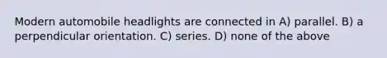 Modern automobile headlights are connected in A) parallel. B) a perpendicular orientation. C) series. D) none of the above