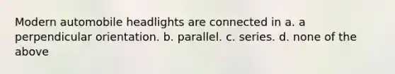 Modern automobile headlights are connected in a. a perpendicular orientation. b. parallel. c. series. d. none of the above