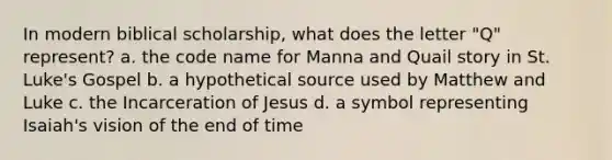 In modern biblical scholarship, what does the letter "Q" represent? a. the code name for Manna and Quail story in St. Luke's Gospel b. a hypothetical source used by Matthew and Luke c. the Incarceration of Jesus d. a symbol representing Isaiah's vision of the end of time