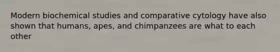 Modern biochemical studies and comparative cytology have also shown that humans, apes, and chimpanzees are what to each other