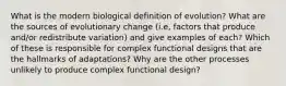 What is the modern biological definition of evolution? What are the sources of evolutionary change (i.e, factors that produce and/or redistribute variation) and give examples of each? Which of these is responsible for complex functional designs that are the hallmarks of adaptations? Why are the other processes unlikely to produce complex functional design?