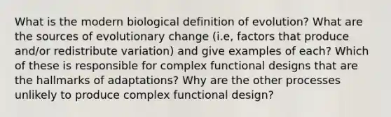 What is the modern biological definition of evolution? What are the sources of evolutionary change (i.e, factors that produce and/or redistribute variation) and give examples of each? Which of these is responsible for complex functional designs that are the hallmarks of adaptations? Why are the other processes unlikely to produce complex functional design?