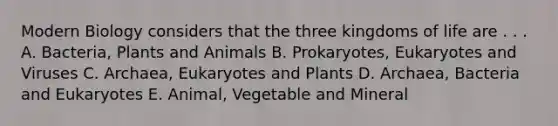 Modern Biology considers that the three kingdoms of life are . . . A. Bacteria, Plants and Animals B. Prokaryotes, Eukaryotes and Viruses C. Archaea, Eukaryotes and Plants D. Archaea, Bacteria and Eukaryotes E. Animal, Vegetable and Mineral