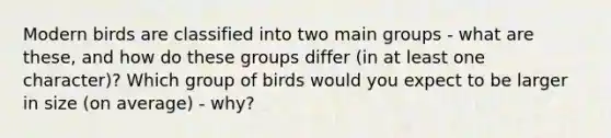 Modern birds are classified into two main groups - what are these, and how do these groups differ (in at least one character)? Which group of birds would you expect to be larger in size (on average) - why?