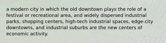 a modern city in which the old downtown plays the role of a festival or recreational area, and widely dispersed industrial parks, shopping centers, high-tech industrial spaces, edge-city downtowns, and industrial suburbs are the new centers of economic activity.