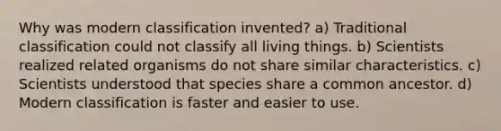 Why was modern classification invented? a) Traditional classification could not classify all living things. b) Scientists realized related organisms do not share similar characteristics. c) Scientists understood that species share a common ancestor. d) Modern classification is faster and easier to use.