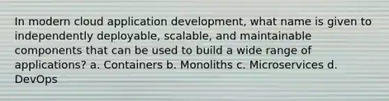 In modern cloud application development, what name is given to independently deployable, scalable, and maintainable components that can be used to build a wide range of applications? a. Containers b. Monoliths c. Microservices d. DevOps