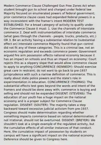 Modern Commerce Clause Challenged Gun Free Zones Act when student brought gun to school and charged under federal law Majority focused on enumerated powers of federal government; prior commerce clause cases had expanded federal powers in a way inconsistent with the framer's intent MODERN TEST ESTABLISHED: For a broad category of activity to qualify under the Commerce Clause it must: 1. Use the channels of interstate commerce 2. Deal with instrumentalities of interstate commerce (what goes through the channels - people, trucks, products, etc.) OR 3. Be an activity having a substantial relation to (substantial effect on) interstate commerce Majority found that gun control did not fit any of these categories. This is a criminal law, not an economic regulation and exceeds commerce power. Government argued fire arm possession affects national economy because it has an impact on schools and thus an impact on economy; Court rejects this as a slippery slope that would allow commerce clause to apply to anything CONCURRENCE (KENNEDY): Should exercise great care in restraint; do not want to go back to pre-1937 jurisprudence with such a narrow definition of commerce. This is really about state police powers and the state's role in experimentation in education. CONCURRENCE (THOMAS): The substantial effects test goes beyond the words and intent of the framers and should be done away with; commerce is buying and selling and should not be expanded DISSENT: (STEVENS): The education of our youth has a huge impact on the national economy and is a proper subject for Commerce Clause regulation. DISSENT: (SOUTER): The majority takes a step backward toward excessive judicial activism from pre-1937. Congress should make determination regarding whether something impacts commerce based on rational determination; if not irrational, should not be overturned. DISSENT: (BREYER): We shouldn't look at a single example of the regulated activity, but the cumulative effects of all similar instances of that conduct. Here, the cumulative impact of possession by students on campus will have a significant impact on the national economy. Deference should be given to Congress here.