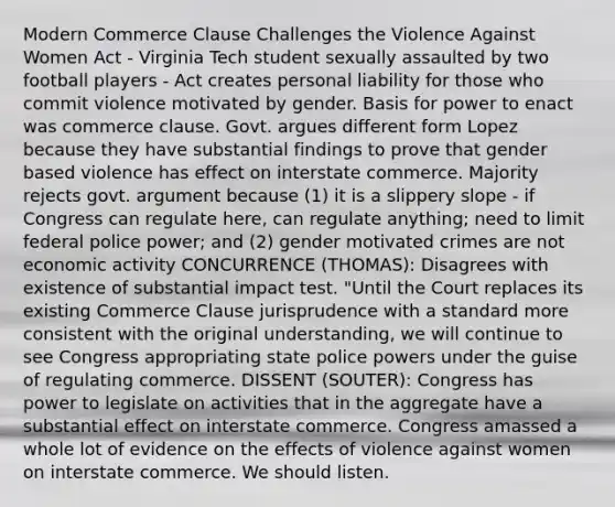 Modern Commerce Clause Challenges the Violence Against Women Act - Virginia Tech student sexually assaulted by two football players - Act creates personal liability for those who commit violence motivated by gender. Basis for power to enact was commerce clause. Govt. argues different form Lopez because they have substantial findings to prove that gender based violence has effect on interstate commerce. Majority rejects govt. argument because (1) it is a slippery slope - if Congress can regulate here, can regulate anything; need to limit federal police power; and (2) gender motivated crimes are not economic activity CONCURRENCE (THOMAS): Disagrees with existence of substantial impact test. "Until the Court replaces its existing Commerce Clause jurisprudence with a standard more consistent with the original understanding, we will continue to see Congress appropriating state police powers under the guise of regulating commerce. DISSENT (SOUTER): Congress has power to legislate on activities that in the aggregate have a substantial effect on interstate commerce. Congress amassed a whole lot of evidence on the effects of violence against women on interstate commerce. We should listen.