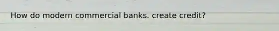 How do modern commercial banks. create credit?