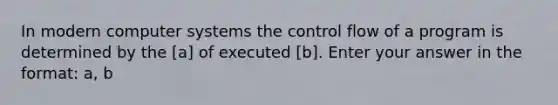 In modern computer systems the control flow of a program is determined by the [a] of executed [b]. Enter your answer in the format: a, b