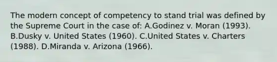 The modern concept of competency to stand trial was defined by the Supreme Court in the case of: A.Godinez v. Moran (1993). B.Dusky v. United States (1960). C.United States v. Charters (1988). D.Miranda v. Arizona (1966).